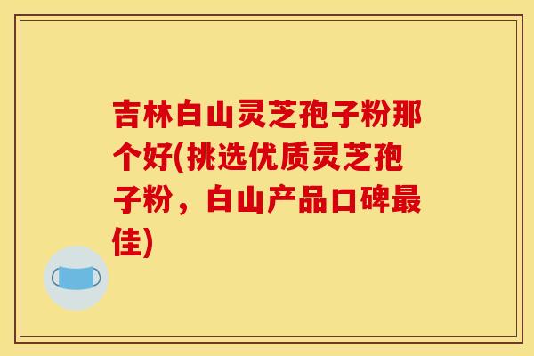吉林白山灵芝孢子粉那个好(挑选优质灵芝孢子粉,白山产品口碑最佳)
