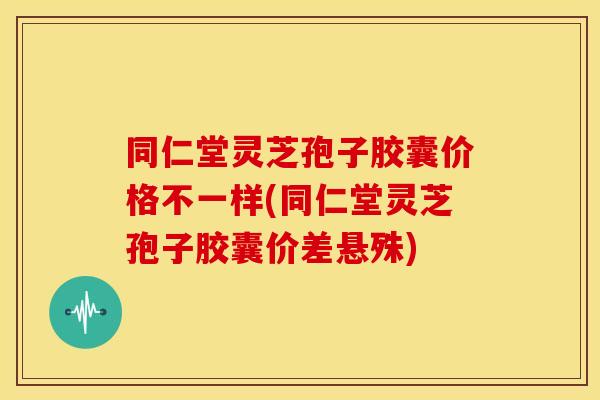 同仁堂灵芝孢子胶囊价格不一样(同仁堂灵芝孢子胶囊价差悬殊)