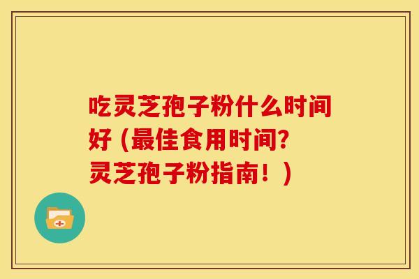 吃灵芝孢子粉什么时间好 (最佳食用时间？灵芝孢子粉指南！)