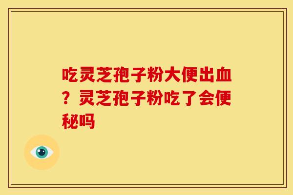 吃灵芝孢子粉大便出血?灵芝孢子粉吃了会便秘吗