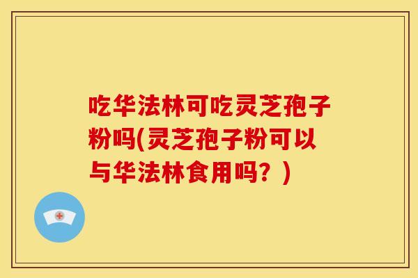 吃华法林可吃灵芝孢子粉吗(灵芝孢子粉可以与华法林食用吗?)