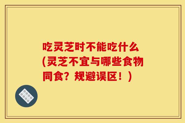 吃灵芝时不能吃什么 (灵芝不宜与哪些食物同食？规避误区！)