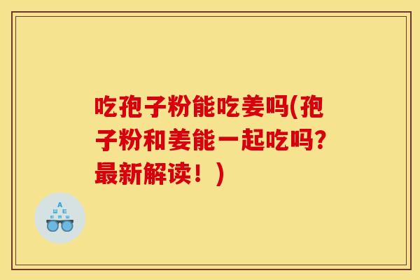 吃孢子粉能吃姜吗(孢子粉和姜能一起吃吗？最新解读！)