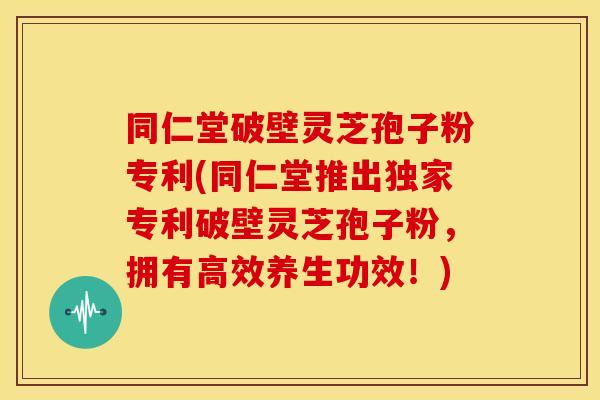 同仁堂破壁灵芝孢子粉专利(同仁堂推出独家专利破壁灵芝孢子粉,拥有高效养生功效!)