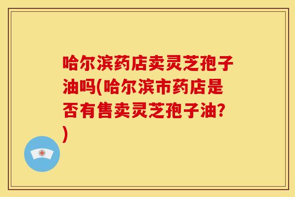 哈尔滨药店卖灵芝孢子油吗(哈尔滨市药店是否有售卖灵芝孢子油?)
