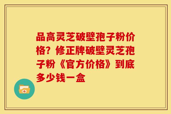 品高灵芝破壁孢子粉价格?修正牌破壁灵芝孢子粉《官方价格》到底多少钱一盒