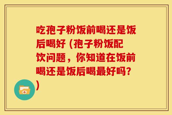 吃孢子粉饭前喝还是饭后喝好 (孢子粉饭配饮问题,你知道在饭前喝还是饭后喝最好吗?)