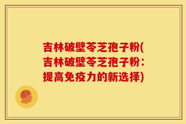吉林破壁苓芝孢子粉(吉林破壁苓芝孢子粉:提高免疫力的新选择)