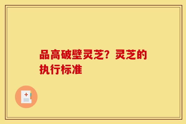 品高破壁灵芝？灵芝的执行标准