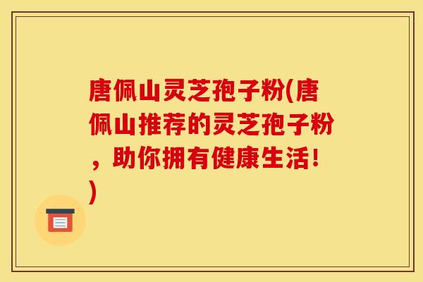 唐佩山灵芝孢子粉(唐佩山推荐的灵芝孢子粉,助你拥有健康生活!)