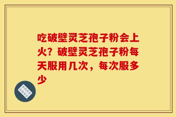 吃破壁灵芝孢子粉会上火?破壁灵芝孢子粉每天服用几次,每次服多少