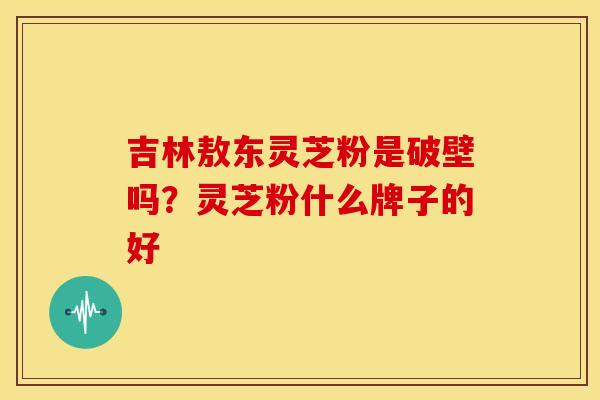 吉林敖东灵芝粉是破壁吗?灵芝粉什么牌子的好