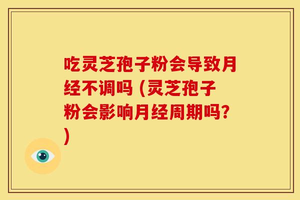 吃灵芝孢子粉会导致月经不调吗 (灵芝孢子粉会影响月经周期吗?)