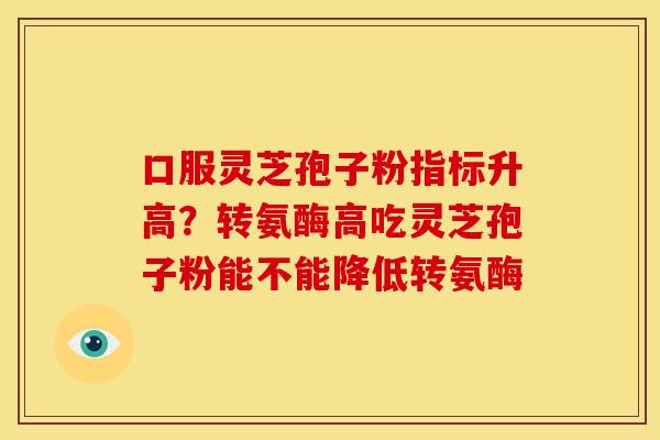 口服灵芝孢子粉指标升高?转氨酶高吃灵芝孢子粉能不能降低转氨酶