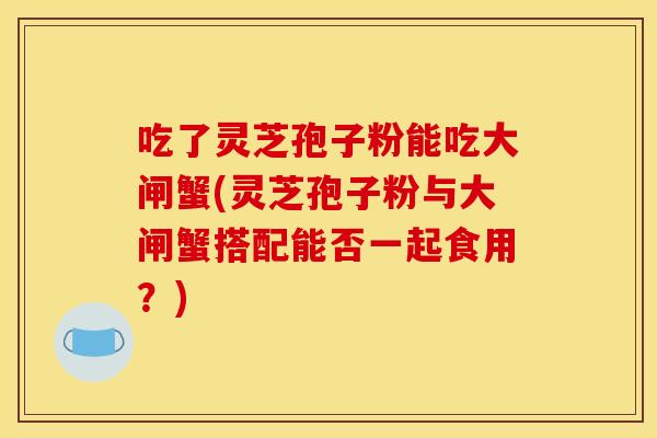 吃了灵芝孢子粉能吃大闸蟹(灵芝孢子粉与大闸蟹搭配能否一起食用?)