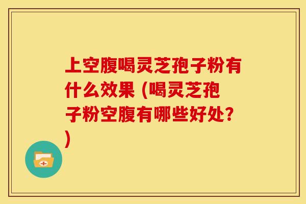 上空腹喝灵芝孢子粉有什么效果 (喝灵芝孢子粉空腹有哪些好处？)