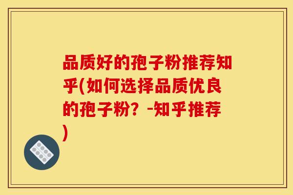 品质好的孢子粉推荐知乎(如何选择品质优良的孢子粉?-知乎推荐)