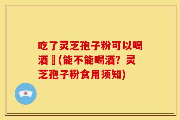 吃了灵芝孢子粉可以喝酒嗎(能不能喝酒?灵芝孢子粉食用须知)