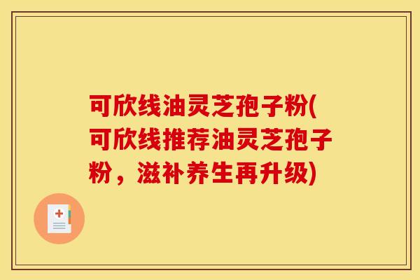 可欣线油灵芝孢子粉(可欣线推荐油灵芝孢子粉，滋补养生再升级)
