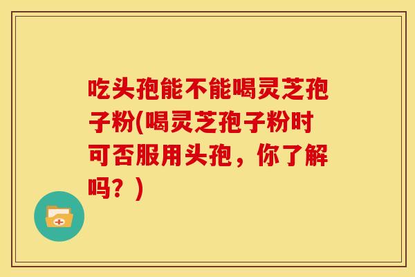 吃头孢能不能喝灵芝孢子粉(喝灵芝孢子粉时可否服用头孢,你了解吗?)
