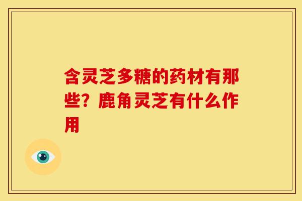 含灵芝多糖的药材有那些?鹿角灵芝有什么作用