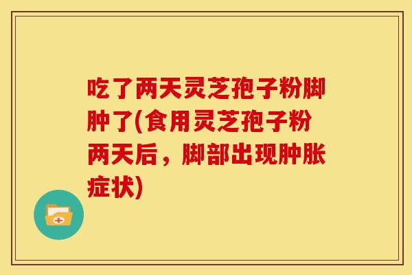 吃了两天灵芝孢子粉脚肿了(食用灵芝孢子粉两天后,脚部出现肿胀症状)