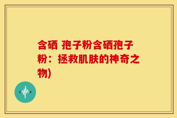 含硒 孢子粉含硒孢子粉:拯救肌肤的神奇之物)