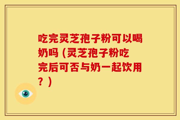吃完灵芝孢子粉可以喝奶吗 (灵芝孢子粉吃完后可否与奶一起饮用?)