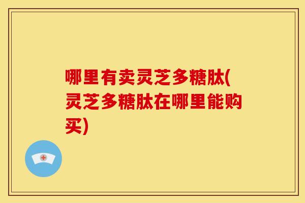 哪里有卖灵芝多糖肽(灵芝多糖肽在哪里能购买)