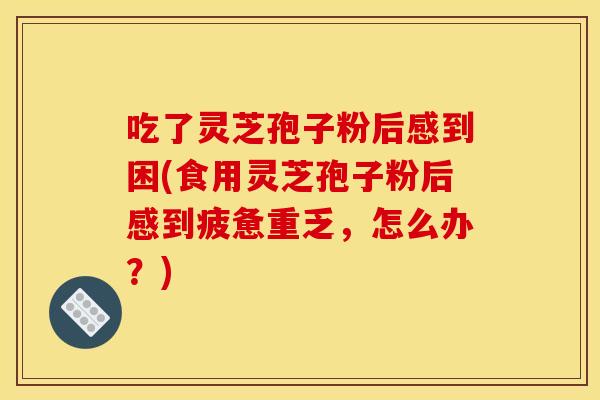 吃了灵芝孢子粉后感到困(食用灵芝孢子粉后感到疲惫重乏,怎么办?)