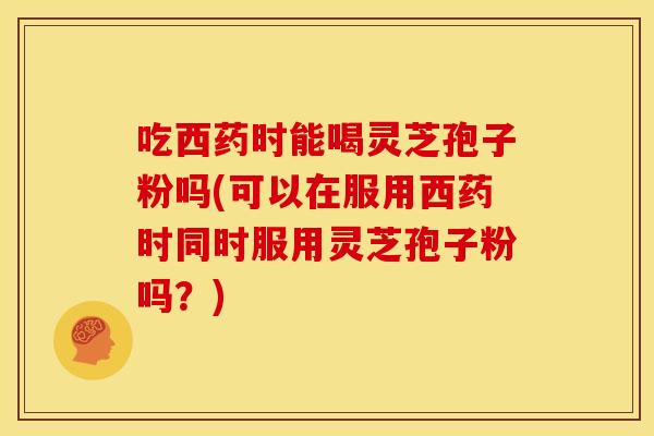 吃西药时能喝灵芝孢子粉吗(可以在服用西药时同时服用灵芝孢子粉吗?)