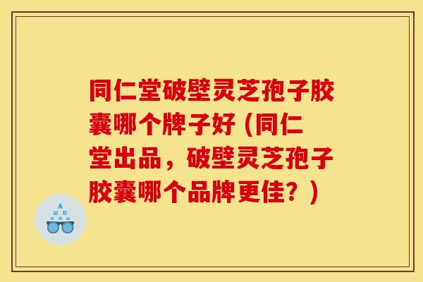 同仁堂破壁灵芝孢子胶囊哪个牌子好 (同仁堂出品,破壁灵芝孢子胶囊哪个品牌更佳?)