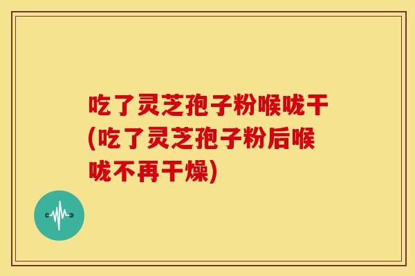 吃了灵芝孢子粉喉咙干(吃了灵芝孢子粉后喉咙不再干燥)