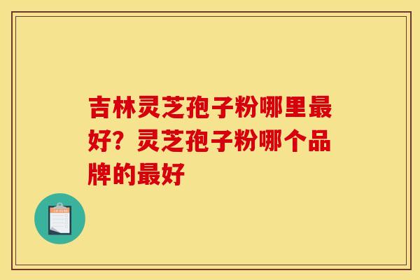 吉林灵芝孢子粉哪里最好?灵芝孢子粉哪个品牌的最好