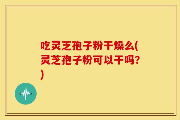 吃灵芝孢子粉干燥么(灵芝孢子粉可以干吗？)