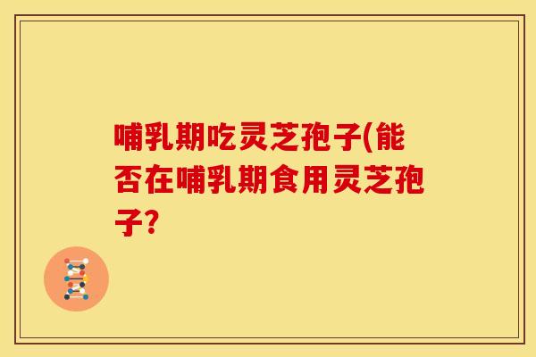 哺乳期吃灵芝孢子(能否在哺乳期食用灵芝孢子？