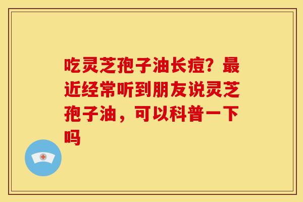 吃灵芝孢子油长痘?最近经常听到朋友说灵芝孢子油,可以科普一下吗