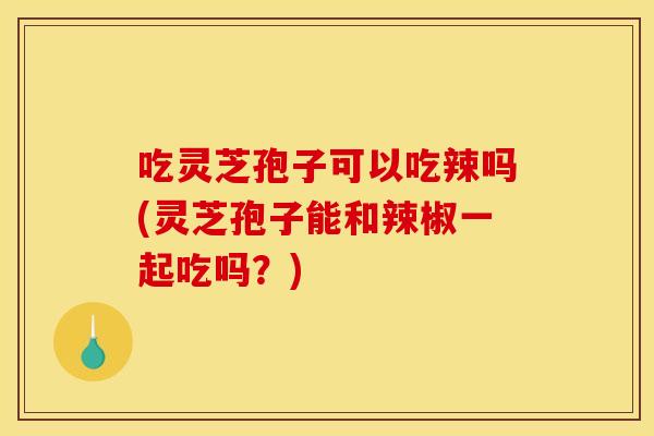 吃灵芝孢子可以吃辣吗(灵芝孢子能和辣椒一起吃吗?)