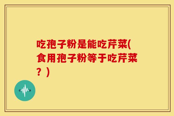 吃孢子粉是能吃芹菜(食用孢子粉等于吃芹菜?)