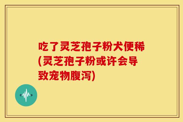 吃了灵芝孢子粉犬便稀(灵芝孢子粉或许会导致宠物腹泻)