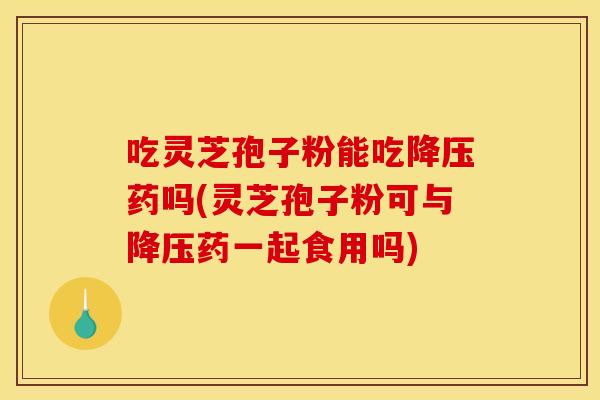吃灵芝孢子粉能吃降压药吗(灵芝孢子粉可与降压药一起食用吗)