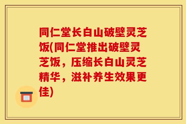 同仁堂长白山破壁灵芝饭(同仁堂推出破壁灵芝饭,压缩长白山灵芝精华,滋补养生效果更佳)