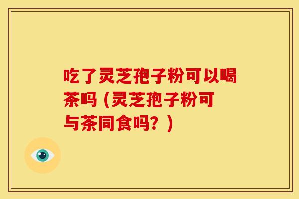 吃了灵芝孢子粉可以喝茶吗 (灵芝孢子粉可与茶同食吗?)