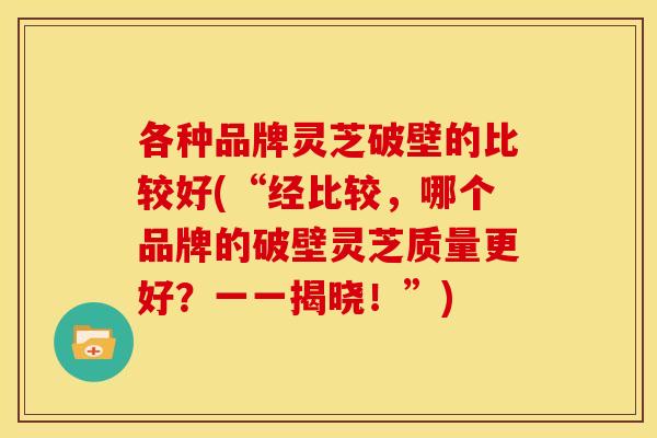 各种品牌灵芝破壁的比较好(“经比较,哪个品牌的破壁灵芝质量更好?一一揭晓!”)