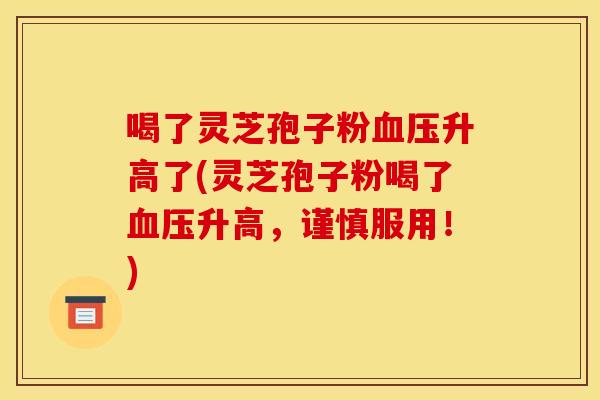 喝了灵芝孢子粉血压升高了(灵芝孢子粉喝了血压升高，谨慎服用！)