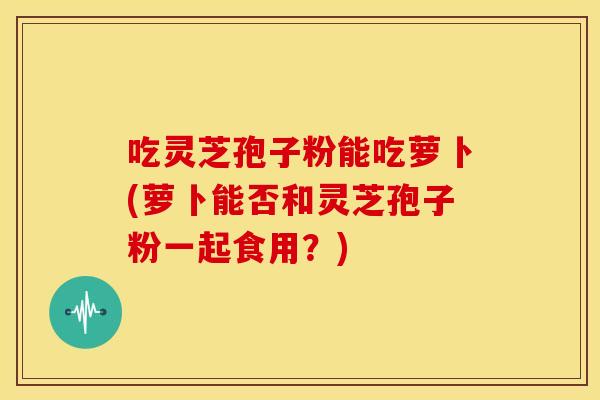 吃灵芝孢子粉能吃萝卜(萝卜能否和灵芝孢子粉一起食用?)