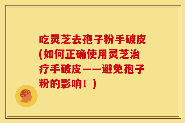 吃灵芝去孢子粉手破皮(如何正确使用灵芝治疗手破皮——避免孢子粉的影响!)