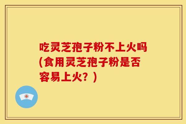 吃灵芝孢子粉不上火吗(食用灵芝孢子粉是否容易上火?)