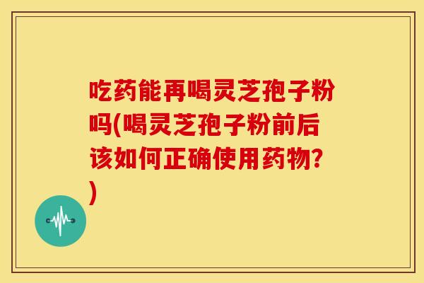 吃药能再喝灵芝孢子粉吗(喝灵芝孢子粉前后该如何正确使用药物?)