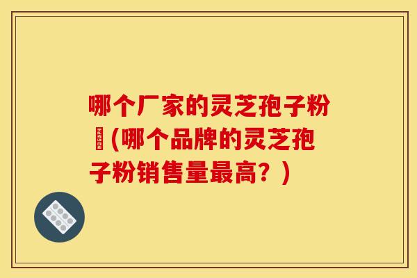 哪个厂家的灵芝孢子粉貭(哪个品牌的灵芝孢子粉销售量最高？)